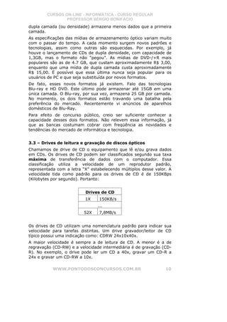 CURSOS ON-LINE - INFORMÁTICA - CURSO REGULAR
                PROFESSOR SÉRGIO BONIFÁCIO
dupla camada (ou densidade) armazena menos dados que a primeira
camada.
As especificações das mídias de armazenamento óptico variam muito
com o passar do tempo. A cada momento surgem novos padrões e
tecnologias, assim como outras são esquecidas. Por exemplo, já
houve o lançamento de CDs de dupla densidade, com capacidade de
1,3GB, mas o formato não “pegou”. As mídias de DVD-/+R mais
populares são as de 4.7 GB, que custam aproximadamente R$ 3,00,
enquanto que uma mídia de dupla camada custa aproximadamente
R$ 15,00. É possível que essa última nunca seja popular para os
usuários de PC e que seja substituída por novos formatos.
De fato, esses novos formatos já existem. Falo das tecnologias
Blu-ray e HD DVD. Este último pode armazenar até 15GB em uma
única camada. O Blu-ray, por sua vez, armazena 25 GB por camada.
No momento, os dois formatos estão travando uma batalha pela
preferência do mercado. Recentemente vi anúncios de aparelhos
domésticos de Blu-Ray.
Para efeito de concurso público, creio ser suficiente conhecer a
capacidade desses dois formatos. Não relevem essa informação, já
que as bancas costumam cobrar com freqüência as novidades e
tendências do mercado de informática e tecnologia.


3.3 – Drives de leitura e gravação de discos ópticos
Chamamos de drive de CD o equipamento que lê e/ou grava dados
em CDs. Os drives de CD podem ser classificados segundo sua taxa
máxima de transferência de dados com o computador. Essa
classificação utiliza a velocidade de um reprodutor padrão,
representada com a letra “X” estabelecendo múltiplos desse valor. A
velocidade tida como padrão para os drives de CD é de 150KBps
(Kilobytes por segundo). Portanto:


                          Drives de CD
                          1X     150KB/s
                                ...
                         52X     7,8MB/s


Os drives de CD utilizam uma nomenclatura padrão para indicar sua
velocidade para tarefas distintas. Um drive gravador/leitor de CD
típico possui uma indicação como: CDRW 24x10x40x.
A maior velocidade é sempre a de leitura de CD. A menor é a de
regravação (CD-RW) e a velocidade intermediária é de gravação (CD-
R). No exemplo, o drive pode ler um CD a 40x, gravar um CD-R a
24x e gravar um CD-RW a 10x.

           WWW.PONTODOSCONCURSOS.COM.BR                         10
 