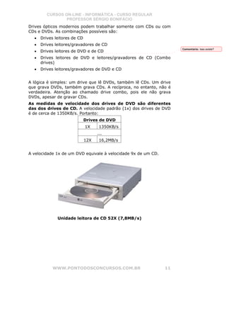 CURSOS ON-LINE - INFORMÁTICA - CURSO REGULAR
                 PROFESSOR SÉRGIO BONIFÁCIO
Drives ópticos modernos podem trabalhar somente com CDs ou com
CDs e DVDs. As combinações possíveis são:
  •   Drives leitores de CD
  •   Drives leitores/gravadores de CD
                                                                    Comentário: Isso existe?
  •   Drives leitores de DVD e de CD
  •   Drives leitores de DVD e leitores/gravadores de CD (Combo
      drives)
  •   Drives leitores/gravadores de DVD e CD


A lógica é simples: um drive que lê DVDs, também lê CDs. Um drive
que grava DVDs, também grava CDs. A recíproca, no entanto, não é
verdadeira. Atenção ao chamado drive combo, pois ele não grava
DVDs, apesar de gravar CDs.
As medidas de velocidade dos drives de DVD são diferentes
das dos drives de CD. A velocidade padrão (1x) dos drives de DVD
é de cerca de 1350KB/s. Portanto:
                              Drives de DVD
                              1X     1350KB/s
                                    ...
                              12X    16,2MB/s


A velocidade 1x de um DVD equivale à velocidade 9x de um CD.




              Unidade leitora de CD 52X (7,8MB/s)




           WWW.PONTODOSCONCURSOS.COM.BR                        11
 