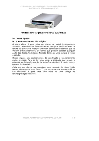 CURSOS ON-LINE - INFORMÁTICA - CURSO REGULAR
                PROFESSOR SÉRGIO BONIFÁCIO




         Unidade leitora/gravadora de CD 52x32x52x


4 - Discos rígidos
4.1 – Anatomia de um disco rígido
O disco rígido é uma pilha de pratos de metal (normalmente
alumínio, revestidos de óxido de ferro), que gira sobre um eixo. A
leitura ou gravação é feita por um braço com diversas cabeças que se
movem simultaneamente, de forma que possam acessar qualquer
parte dos discos. Tudo isso é fechado dentro de uma câmara a vácuo
e selada.
Discos rígidos são equipamentos de construção e funcionamento
muito precisos. Para se ter uma idéia, a distância que separa o
cabeçote de leitura/gravação da superfície do disco é muito menor
que um fio de cabelo.
Cada um dos discos que compõem uma unidade de disco rígido
possui, obviamente, duas faces. O que importa é que ambas as faces
são utilizadas, e para cada uma delas há uma cabeça de
leitura/gravação de dados.




           WWW.PONTODOSCONCURSOS.COM.BR                          12
 