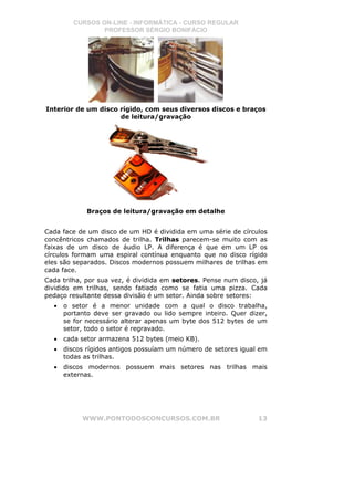CURSOS ON-LINE - INFORMÁTICA - CURSO REGULAR
                PROFESSOR SÉRGIO BONIFÁCIO




Interior de um disco rígido, com seus diversos discos e braços
                     de leitura/gravação




             Braços de leitura/gravação em detalhe


Cada face de um disco de um HD é dividida em uma série de círculos
concêntricos chamados de trilha. Trilhas parecem-se muito com as
faixas de um disco de áudio LP. A diferença é que em um LP os
círculos formam uma espiral contínua enquanto que no disco rígido
eles são separados. Discos modernos possuem milhares de trilhas em
cada face.
Cada trilha, por sua vez, é dividida em setores. Pense num disco, já
dividido em trilhas, sendo fatiado como se fatia uma pizza. Cada
pedaço resultante dessa divisão é um setor. Ainda sobre setores:
  •   o setor é a menor unidade com a qual o disco trabalha,
      portanto deve ser gravado ou lido sempre inteiro. Quer dizer,
      se for necessário alterar apenas um byte dos 512 bytes de um
      setor, todo o setor é regravado.
  •   cada setor armazena 512 bytes (meio KB).
  •   discos rígidos antigos possuíam um número de setores igual em
      todas as trilhas.
  •   discos modernos possuem mais setores nas trilhas mais
      externas.




           WWW.PONTODOSCONCURSOS.COM.BR                          13
 
