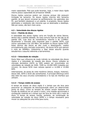 CURSOS ON-LINE - INFORMÁTICA - CURSO REGULAR
                PROFESSOR SÉRGIO BONIFÁCIO
maior capacidade. Pelo que pude levantar, hoje, o maior disco rígido
interno possui capacidade de armazenar 500GB.
Discos rígidos externos podem ser maiores porque não possuem
limitação de tamanho. Os discos rígidos internos têm tamanho
padrão, já que devem encaixar-se perfeitamente nos gabinetes dos
PC, que também obedecem a um padrão. A propósito, discos rígidos
destinados a notebooks são menores que os destinados a desktops.
Não por acaso, são bem mais caros.


4.3 – Velocidade dos discos rígidos
4.3.1 – Padrão do disco
A velocidade dos discos rígidos varia em função de vários fatores,
dentre eles o padrão adotado. Os mais comuns hoje em dia são os do
padrão IDE, cuja taxa de transferência máxima é de 133MB/s.
Atualmente o mercado está migrando para o padrão SATA, cuja
menor velocidade é de 150 MB/s. Há também os discos rígidos SCSI.
Estes últimos são discos de alto custo e desempenho, usados
principalmente pelo mercado corporativo. Há discos SCSI que operam
a mais de 300MB/s. Voltaremos a falar desse assunto quando
estudarmos o assunto referente a barramentos.


4.3.2 – Velocidade de rotação
Outro fator que influencia de modo indireto na velocidade dos discos
rígidos é a velocidade de rotação dos discos. Discos voltados ao
mercado doméstico (SATA ou IDE) podem ser encontrados em
velocidades de rotação de 5400, 7200 ou 10.000 RPM (rotações por
minuto). Os discos SCSI mais velozes operam a 12.000 e 15.000
RPM.
Internamente, do ponto de vista mecânico (discos, braços, motores),
discos IDE, SATA e SCSI são semelhantes. A principal diferença entre
eles está nos seus circuitos controladores e no tipo de interface que
utilizam.


4.3.3 – Tempo médio de acesso
O tempo de acesso do disco rígido é o tempo que ele leva para
posicionar os cabeçotes de leitura/gravação sobre um determinado
ponto do disco. Como os tempos de acesso variam bastante em
função da distância de um ponto a outro, uma medida aproximada é
conseguida medindo-se o tempo que ele leva do início até o meio do
disco. O tempo de acesso resulta, portanto, da combinação da
velocidade de rotação do disco (RPM) e o tempo necessário para
mover os cabeçotes de uma trilha para outra.




           WWW.PONTODOSCONCURSOS.COM.BR                           15
 