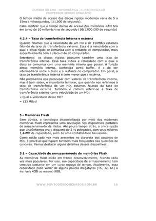 CURSOS ON-LINE - INFORMÁTICA - CURSO REGULAR
                PROFESSOR SÉRGIO BONIFÁCIO
O tempo médio de acesso dos discos rígidos modernos varia de 5 a
15ms (milissegundos, 1/1.000 de segundo).
Cabe lembrar que o tempo médio de acesso das memórias RAM fica
em torno de 10 milionésimos de segundo (10/1.000.000 de segundo)


4.3.4 – Taxa de transferência interna e externa
Quando falamos que a velocidade de um HD é de 150MB/s estamos
falando de taxa de transferência externa. Essa é a velocidade com a
qual o disco rígido se comunica com o restante do computador, mais
especificamente com a placa-mãe do computador.
Entretanto, os discos rígidos possuem também uma taxa de
transferência interna. Essa taxa indica a velocidade com a qual o
disco se comunica com uma memória interna que possui. A função
dessa memória interna, conhecida como buffer, é a de ser
intermediária entre o disco e o restante do computador. Em geral, a
taxa de transferência interna é bem menor que a externa.
Não precisamos nos preocupar com valores de transferência interna,
mas é bom saber, e importante lembrar, que quando nos referimos à
taxa de transferência de um HD, estamos falando da taxa de
transferência externa. Também é comum referir-se à taxa de
transferência externa como velocidade de um HD:
– Qual a velocidade desse HD?
– 133 MB/s!



5 - Memórias Flash
Sem dúvida, a tecnologia disponibilizada por meio das modernas
memórias Flash representa uma revolução nos dispositivos portáteis
de armazenamento de dados. Até pouco tempo atrás, a única opção
que dispúnhamos era o disquete de 3 ½ polegadas, com seus míseros
1,44MB de capacidade, além de uma confiabilidade baixíssima.
Como estão cada vez mais presentes no dia-a-dia dos usuários de
PCs, é provável que fiquem também mais freqüentes nas questões de
concurso. Vamos destacar alguns detalhes desses dispositivos.


5.1 – Capacidade de armazenamento de memórias Flash
As memórias Flash estão em franco desenvolvimento, ficando cada
vez mais populares. Por isso, sua capacidade de armazenamento tem
crescido bastante em um curto espaço de tempo. Atualmente, essa
capacidade pode variar de alguns poucos megabytes (16, 32, 64) a
incríveis 4GB ou mesmo 8GB.



           WWW.PONTODOSCONCURSOS.COM.BR                         16
 