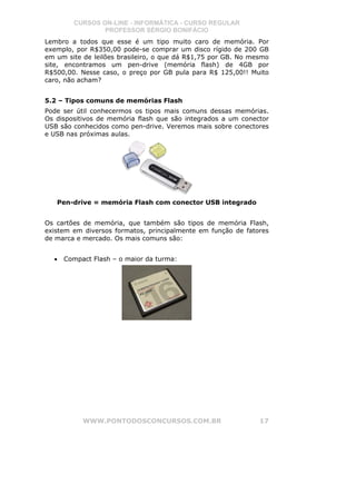 CURSOS ON-LINE - INFORMÁTICA - CURSO REGULAR
                PROFESSOR SÉRGIO BONIFÁCIO
Lembro a todos que esse é um tipo muito caro de memória. Por
exemplo, por R$350,00 pode-se comprar um disco rígido de 200 GB
em um site de leilões brasileiro, o que dá R$1,75 por GB. No mesmo
site, encontramos um pen-drive (memória flash) de 4GB por
R$500,00. Nesse caso, o preço por GB pula para R$ 125,00!! Muito
caro, não acham?


5.2 – Tipos comuns de memórias Flash
Pode ser útil conhecermos os tipos mais comuns dessas memórias.
Os dispositivos de memória flash que são integrados a um conector
USB são conhecidos como pen-drive. Veremos mais sobre conectores
e USB nas próximas aulas.




   Pen-drive = memória Flash com conector USB integrado


Os cartões de memória, que também são tipos de memória Flash,
existem em diversos formatos, principalmente em função de fatores
de marca e mercado. Os mais comuns são:


  •   Compact Flash – o maior da turma:




           WWW.PONTODOSCONCURSOS.COM.BR                        17
 