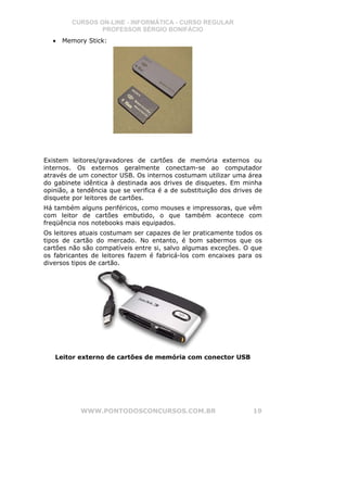 CURSOS ON-LINE - INFORMÁTICA - CURSO REGULAR
                 PROFESSOR SÉRGIO BONIFÁCIO
  •   Memory Stick:




Existem leitores/gravadores de cartões de memória externos ou
internos. Os externos geralmente conectam-se ao computador
através de um conector USB. Os internos costumam utilizar uma área
do gabinete idêntica à destinada aos drives de disquetes. Em minha
opinião, a tendência que se verifica é a de substituição dos drives de
disquete por leitores de cartões.
Há também alguns periféricos, como mouses e impressoras, que vêm
com leitor de cartões embutido, o que também acontece com
freqüência nos notebooks mais equipados.
Os leitores atuais costumam ser capazes de ler praticamente todos os
tipos de cartão do mercado. No entanto, é bom sabermos que os
cartões não são compatíveis entre si, salvo algumas exceções. O que
os fabricantes de leitores fazem é fabricá-los com encaixes para os
diversos tipos de cartão.




   Leitor externo de cartões de memória com conector USB




           WWW.PONTODOSCONCURSOS.COM.BR                            19
 