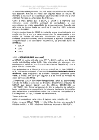 CURSOS ON-LINE - INFORMÁTICA - CURSO REGULAR
                 PROFESSOR SÉRGIO BONIFÁCIO
as memórias DRAM possuem circuitos especiais (circuitos de refresh),
que acessam milhares de vezes por segundo todas as células da
memória e atualizam o seu conteúdo (aumentando novamente o sinal
elétrico). Por isso são chamadas de dinâmicas.
Como é mais barata que a SRAM, a DRAM é a memória que
utilizamos como memória principal do computador, já que
necessitamos de maior capacidade de armazenamento. Quando nos
referimos de forma direta ou genérica à memória RAM, estamos
tratando de DRAM.
Existem vários tipos de DRAM. A variação ocorre principalmente em
função da época em que determinado tipo foi desenvolvido e em
função de fatores de mercado. Geralmente um micro suporta
somente um tipo de DRAM, mas há exceções e algumas questões de
compatibilidade a se considerar. Atualmente, os principais tipos de
DRAM são:
   •   SDRAM
   •   DDR
   •   DDR2


1.2.1 - SDRAM (DRAM síncrona)
A SDRAM foi muito utilizada entre 1997 e 2002 e caíram em desuso
sendo substituídas pelas DDR. São chamadas de síncronas por
conseguirem trabalhar em sincronia (na mesma freqüência) com a
placa mãe do computador.
Para entendermos a diferença entre as memórias do tipo SDRAM e
DDR, precisamos conhecer o conceito de freqüência de trabalho da
memória. Essa freqüência de trabalho (também conhecida como
clock) é medida em ciclos por segundo e é da ordem de milhões de
ciclos por segundo (MHz).
As memórias SDRAM trabalham transportando (lendo ou escrevendo)
64 bits de dados a cada ciclo de trabalho. Encontramos módulos de
SDRAM que podem operar com 66 (PC66), 100(PC100) ou
133(PC133) MHz. Como transportam 64 bits a cada ciclo de trabalho,
basta multiplicarmos a quantidade de bits pela freqüência de trabalho
para sabermos a quantidade de dados que podem ser transportados a
cada segundo, ou seja, sua taxa de transferência.
Vamos entender:
64 bits transferidos a cada ciclo = 8 bytes a cada ciclo (64÷8)
Então, em uma SDRAM PC100        100 milhões de ciclos por segundo X
8 bytes (64 bits) = 800 milhões de bytes por segundo = 800 MB/s.




              WWW.PONTODOSCONCURSOS.COM.BR                         2
 