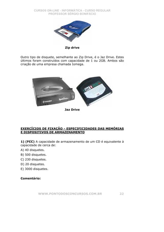 CURSOS ON-LINE - INFORMÁTICA - CURSO REGULAR
                PROFESSOR SÉRGIO BONIFÁCIO




                             Zip drive


Outro tipo de disquete, semelhante ao Zip Drive, é o Jaz Drive. Estes
últimos foram construídos com capacidade de 1 ou 2GB. Ambos são
criação de uma empresa chamada Iomega.




                             Jaz Drive




EXERCÍCIOS DE FIXAÇÃO - ESPECIFICIDADES DAS MEMÓRIAS
E DISPOSITIVOS DE ARMAZENAMENTO


1) (FCC) A capacidade de armazenamento de um CD é equivalente à
capacidade de cerca de:
A) 40 disquetes.
B) 500 disquetes.
C) 230 disquetes.
D) 20 disquetes.
E) 3000 disquetes.


Comentário:




           WWW.PONTODOSCONCURSOS.COM.BR                           22
 