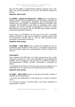 CURSOS ON-LINE - INFORMÁTICA - CURSO REGULAR
                PROFESSOR SÉRGIO BONIFÁCIO
Em uma lida rápida e despretensiosa podemos esquecer que o CD-
ROM, não permite gravações, já que vem previamente gravado de
fábrica.
Gabarito: item errado.


7) (CESPE – agente de tributos MT – 2004) Para a realização de
backup, existem vários procedimentos que vão desde a aquisição de
equipamentos e computadores específicos até procedimentos mais
simples como, por exemplo, a gravação de dados em CD-ROM. Uma
vantagem dos CD-ROMs é que todas as variedades dessa mídia
permitem um número ilimitado de operações de leitura e escrita,
possibilitando que qualquer tipo de CD-ROM seja utilizado inúmeras
vezes para operações de backup.


Como vimos, um CD-ROM é um CD que já vem com o conteúdo
gravado de fábrica e não pode ser alterado. A questão estaria certa
se se referisse a CD-RW, que é o tipo de mídia apropriado para
gravações e regravações sucessivas.
Gabarito: item errado.


8) (CESPE – TJBA 2003) Caso a unidade de CD-ROM 56× de um
computador seja trocada por uma de 50×, a velocidade de leitura em
CDs irá aumentar, apesar de a quantidade de memória contida no CD
diminuir.


Comentário:
Uma unidade de CD-ROM 56x é um leitor (somente) de CDs. O 56x
indica que ela pode ler o CD a uma velocidade de aproximadamente
8,4MB/s. Se for trocada por uma de 50x, só se poderá ler dados a
aproximadamente 7,8MB/s, portanto, diminuindo a velocidade de
leitura.
A quantidade de memória do CD não possui nenhuma relação com a
velocidade do drive, apenas com as características da mídia (CD).
Gabarito: item errado.


9) (ESAF - AFRF 2002) Analise as seguintes afirmações relativas a
sistemas de armazenamento:
I. O acesso aos registradores é mais rápido que o acesso à memória
cache.
II. O tempo de acesso à memória RAM e aos discos magnéticos é
praticamente o mesmo.



           WWW.PONTODOSCONCURSOS.COM.BR                         26
 