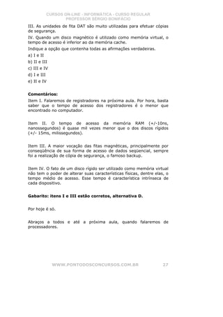 CURSOS ON-LINE - INFORMÁTICA - CURSO REGULAR
                     PROFESSOR SÉRGIO BONIFÁCIO
III. As unidades de fita DAT são muito utilizadas para efetuar cópias
de segurança.
IV. Quando um disco magnético é utilizado como memória virtual, o
tempo de acesso é inferior ao da memória cache.
Indique a opção que contenha todas as afirmações verdadeiras.
a) I e II
b) II e III
c) III e IV
d) I e III
e) II e IV


Comentários:
Item I. Falaremos de registradores na próxima aula. Por hora, basta
saber que o tempo de acesso dos registradores é o menor que
encontrado no computador.


Item II. O tempo de acesso da memória RAM (+/-10ns,
nanossegundos) é quase mil vezes menor que o dos discos rígidos
(+/- 15ms, milissegundos).


Item III. A maior vocação das fitas magnéticas, principalmente por
conseqüência de sua forma de acesso de dados seqüencial, sempre
foi a realização de cópia de segurança, o famoso backup.


Item IV. O fato de um disco rígido ser utilizado como memória virtual
não tem o poder de alterar suas características físicas, dentre elas, o
tempo médio de acesso. Esse tempo é característica intrínseca de
cada dispositivo.


Gabarito: itens I e III estão corretos, alternativa D.


Por hoje é só.


Abraços a todos e até a próxima aula, quando falaremos de
processadores.




               WWW.PONTODOSCONCURSOS.COM.BR                         27
 