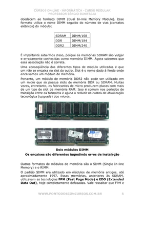 CURSOS ON-LINE - INFORMÁTICA - CURSO REGULAR
                 PROFESSOR SÉRGIO BONIFÁCIO
obedecem ao formato DIMM (Dual In-line Memory Module). Esse
formato utiliza o nome DIMM seguido do número de vias (contatos
elétricos) do módulo:


                       SDRAM      DIMM/168
                       DDR        DIMM/184
                       DDR2       DIMM/240


É importante sabermos disso, porque as memórias SDRAM são vulgar
e erradamente conhecidas como memória DIMM. Agora sabemos que
essa associação não é correta.
Uma conseqüência dos diferentes tipos de módulo utilizados é que
um não se encaixa no slot do outro. Slot é o nome dado à fenda onde
encaixamos um módulo de memória.
Portanto, um módulo de memória DDR2 não pode ser utilizado em
um micro que só possua slots de memória DDR ou SDRAM. Muitas
vezes, entretanto, os fabricantes de micro produzem placas com mais
de um tipo de slot de memória RAM. Isso é comum nos períodos de
transição entre os formatos e ajuda a reduzir os custos de atualização
tecnológica (upgrade) dos micros.




                       Dois módulos DIMM
   Os encaixes são diferentes impedindo erros de instalação


Outros formatos de módulos de memória são o SIMM (Single In-line
Memory) e o RIMM.
O padrão SIMM era utilizado em módulos de memória antigos, até
aproximadamente 1997. Essas memórias, anteriores às SDRAM,
utilizavam as tecnologias FPM (Fast Page Mode) e EDO (Extended
Data Out), hoje completamente defasadas. Vale ressaltar que FPM e


           WWW.PONTODOSCONCURSOS.COM.BR                             5
 