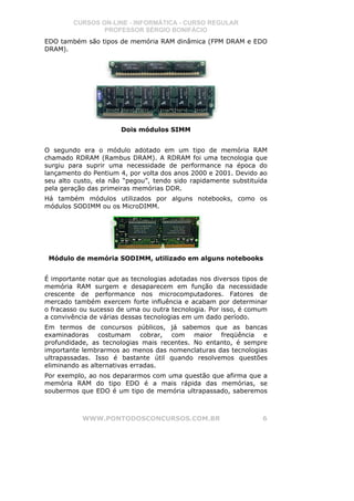 CURSOS ON-LINE - INFORMÁTICA - CURSO REGULAR
                PROFESSOR SÉRGIO BONIFÁCIO
EDO também são tipos de memória RAM dinâmica (FPM DRAM e EDO
DRAM).




                       Dois módulos SIMM


O segundo era o módulo adotado em um tipo de memória RAM
chamado RDRAM (Rambus DRAM). A RDRAM foi uma tecnologia que
surgiu para suprir uma necessidade de performance na época do
lançamento do Pentium 4, por volta dos anos 2000 e 2001. Devido ao
seu alto custo, ela não “pegou”, tendo sido rapidamente substituída
pela geração das primeiras memórias DDR.
Há também módulos utilizados por alguns notebooks, como os
módulos SODIMM ou os MicroDIMM.




 Módulo de memória SODIMM, utilizado em alguns notebooks


É importante notar que as tecnologias adotadas nos diversos tipos de
memória RAM surgem e desaparecem em função da necessidade
crescente de performance nos microcomputadores. Fatores de
mercado também exercem forte influência e acabam por determinar
o fracasso ou sucesso de uma ou outra tecnologia. Por isso, é comum
a convivência de várias dessas tecnologias em um dado período.
Em termos de concursos públicos, já sabemos que as bancas
examinadoras costumam cobrar, com maior freqüência e
profundidade, as tecnologias mais recentes. No entanto, é sempre
importante lembrarmos ao menos das nomenclaturas das tecnologias
ultrapassadas. Isso é bastante útil quando resolvemos questões
eliminando as alternativas erradas.
Por exemplo, ao nos depararmos com uma questão que afirma que a
memória RAM do tipo EDO é a mais rápida das memórias, se
soubermos que EDO é um tipo de memória ultrapassado, saberemos



           WWW.PONTODOSCONCURSOS.COM.BR                           6
 