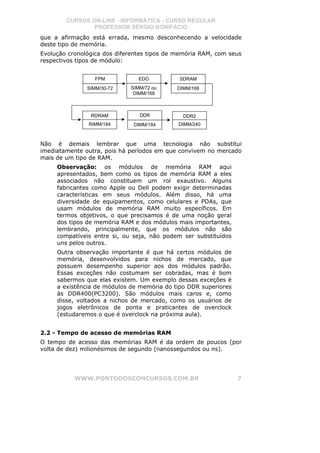 CURSOS ON-LINE - INFORMÁTICA - CURSO REGULAR
                PROFESSOR SÉRGIO BONIFÁCIO
que a afirmação está errada, mesmo desconhecendo a velocidade
deste tipo de memória.
Evolução cronológica dos diferentes tipos de memória RAM, com seus
respectivos tipos de módulo:


                  FPM           EDO          SDRAM
               SIMM/30-72    SIMM/72 ou     DIMM/168
                              DIMM/168



                RDRAM           DDR           DDR2
               RIMM/184       DIMM/184       DIMM/240



Não é demais lembrar que uma tecnologia não substitui
imediatamente outra, pois há períodos em que convivem no mercado
mais de um tipo de RAM.
     Observação: os módulos de memória RAM aqui
     apresentados, bem como os tipos de memória RAM a eles
     associados não constituem um rol exaustivo. Alguns
     fabricantes como Apple ou Dell podem exigir determinadas
     características em seus módulos. Além disso, há uma
     diversidade de equipamentos, como celulares e PDAs, que
     usam módulos de memória RAM muito específicos. Em
     termos objetivos, o que precisamos é de uma noção geral
     dos tipos de memória RAM e dos módulos mais importantes,
     lembrando, principalmente, que os módulos não são
     compatíveis entre si, ou seja, não podem ser substituídos
     uns pelos outros.
     Outra observação importante é que há certos módulos de
     memória, desenvolvidos para nichos de mercado, que
     possuem desempenho superior aos dos módulos padrão.
     Essas exceções não costumam ser cobradas, mas é bom
     sabermos que elas existem. Um exemplo dessas exceções é
     a existência de módulos de memória do tipo DDR superiores
     às DDR400(PC3200). São módulos mais caros e, como
     disse, voltados a nichos de mercado, como os usuários de
     jogos eletrônicos de ponta e praticantes de overclock
     (estudaremos o que é overclock na próxima aula).


2.2 - Tempo de acesso de memórias RAM
O tempo de acesso das memórias RAM é da ordem de poucos (por
volta de dez) milionésimos de segundo (nanossegundos ou ns).




           WWW.PONTODOSCONCURSOS.COM.BR                          7
 