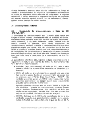 CURSOS ON-LINE - INFORMÁTICA - CURSO REGULAR
                PROFESSOR SÉRGIO BONIFÁCIO
Vamos relembrar a diferença entre taxa de transferência e tempo de
acesso: a primeira medida diz respeito à capacidade de transferência
de dados do dispositivo com o restante do computador. A segunda
representa o tempo médio que o dispositivo leva para ler ou gravar
um dado na memória. Quanto maior a taxa de transferência, melhor.
Quanto menor o tempo de acesso, melhor.


3 – Discos ópticos e leitores


3.1 – Capacidade        de   armazenamento       e   tipos   de   CD
(ROM/R/RW)
A capacidade de armazenamento dos CD-R/RW pode variar em
função de alguns fatores. Um desses fatores é o diâmetro dos discos.
O diâmetro mais popular é o utilizado nos CDs de música tradicionais.
Nessa dimensão, o CD pode armazenar 700MB. Existem CDs de
menor diâmetro e, portanto, com menor capacidade de
armazenamento. Também já houve o desenvolvimento de CDs com
capacidade maior que 700MB, mas não se costuma cobrar isso em
prova. A propósito, questões de concursos que cobram conhecimento
de capacidades de armazenamento, geralmente o fazem tomando
como referência produtos padrão de mercado. Dessa forma, fiquemos
com esse valor para a capacidade de armazenamento de um CD:
700MB.
Já que estamos falando de CDs, vejamos os tipos existentes quanto à
capacidade de leitura e/ou escrita de dados. Há basicamente três
tipos de CD que nos interessam:
  •   CD-ROM: (read only memory) só pode ser lido, pois já vem
      gravado de fábrica, como CDs de instalação de softwares, por
      exemplo.
  •   CD-R: só pode ser gravado (escrita de dados) uma vez, mas
      lido inúmeras vezes. Existe um termo em inglês para esse tipo
      de memória que é “Write Once, Read Many - WORM”. Na
      verdade, podemos gravar um CD-R várias vezes, mas nunca
      podemos sobrescrever ou apagar algum dado previamente
      gravado. Vamos entender melhor isso:
      Quando gravamos arquivos em um CD-R, temos a opção de
      não finalizá-lo. Optando por não finalizá-lo, podemos gravar
      outros arquivos posteriormente, mas somente na área que
      ainda não recebeu dados, na área livre. Uma vez gravado um
      arquivo em um CD-R, ele não pode mais ser apagado.
  •   CD-RW: distingue-se do CD-R pela possibilidade de ter o seu
      conteúdo apagado para posteriormente receber novos dados.
      Antes de finalizá-lo, o comportamento é igual ao de um CD-R,



           WWW.PONTODOSCONCURSOS.COM.BR                            8
 