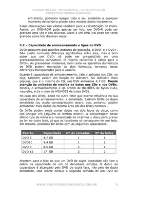 CURSOS ON-LINE - INFORMÁTICA - CURSO REGULAR
                  PROFESSOR SÉRGIO BONIFÁCIO
     entretanto, podemos apagar todo o seu conteúdo a qualquer
     momento deixando-o pronto para receber dados novamente.
Essas observações são válidas também para a classificação de DVDs.
Assim, um DVD-ROM pode apenas ser lido, um DVD-R pode ser
gravado uma vez e lido diversas vezes e um DVD-RW pode ser tanto
gravado como lido diversas vezes.


3.2 – Capacidade de armazenamento e tipos de DVD
DVDs possuem dois padrões distintos de gravação, o DVD- e o DVD+.
Não existe nenhuma diferença significativa entre eles, mas é bom
saber que um DVD- só pode ser gravado/lido em uma
gravadora/leitora compatível. O mesmo raciocínio é válido para o
DVD+. As gravadoras modernas, bem como os aparelhos domésticos
de DVD podem manipular os dois formatos, tornando essas
diferenças transparentes para o usuário.
Quanto à capacidade de armazenamento, vale o aplicado aos CDs, ou
seja, também variam em função do diâmetro. No diâmetro mais
popular, que é o mesmo do CD, um DVD armazena 4,7 GB. Preste
atenção às unidades de medida de bytes nos CDs e nos DVDs.
Nestes, o armazenamento é da ordem de BILHÕES de bytes (GB),
naqueles, é da ordem de MILHÕES de bytes (MB).
No caso dos DVDs, ainda há outro fator que exerce influência na sua
capacidade de armazenamento: a densidade. Existem DVDs de dupla
densidade (ou dupla camada/double layer), que, portanto, podem
armazenar mais dados na mesma área útil dos DVDs normais .
Os DVDs podem ainda conter dados nos dois lados do disco, como
nos antigos LPs (alguém se lembra deles?). A desvantagem desse
último tipo de mídia é a necessidade de virarmos o disco para gravar
ou ler no outro lado, já que os tocadores só conseguem ler um lado.
Em resumo, podemos ter DVDs com as seguintes capacidades:


  Padrão        Capacidade      N° de camadas       N° de lados
  DVD 5         4.7 GB                  1                 1
  DVD10         9.4 GB                  1                 2
  DVD 9         8.5 GB                  2                 1
  DVD 18        17 GB                   2                 2


Atentem para o fato de que um DVD de dupla densidade não tem o
dobro da capacidade de um de densidade simples. O dobro da
capacidade é alcançado pelo DVD de dupla face, não pelo de dupla
densidade. Isso ocorre porque a segunda camada de um DVD de



            WWW.PONTODOSCONCURSOS.COM.BR                          9
 