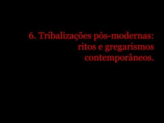 6. Tribalizações pós-modernas:
             ritos e gregarismos
               contemporâneos.
 