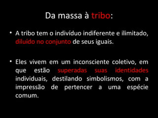 Da massa à tribo:
• A tribo tem o indivíduo indiferente e ilimitado,
  diluído no conjunto de seus iguais.

• Eles vivem em um inconsciente coletivo, em
  que estão superadas suas identidades
  individuais, destilando simbolismos, com a
  impressão de pertencer a uma espécie
  comum.
 