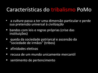 Características do tribalismo PoMo
• a cultura passa a ter uma dimensão particular e perde
  sua pretensão universal à civilização
• bandos com leis e regras próprias (crise das
  instituições)
• queda da sociedade patriarcal e ascensão da
  “sociedade de irmãos” (tribos)
• afinidades eletivas
• recusa de um mundo unicamente mercantil
• sentimento de pertencimento
 