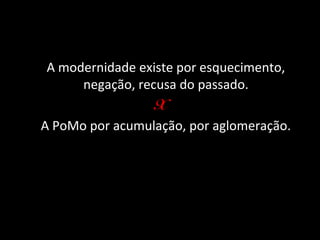 A modernidade existe por esquecimento,
      negação, recusa do passado.
                 X
A PoMo por acumulação, por aglomeração.
 