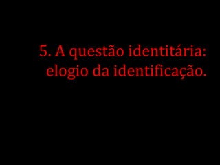 5. A questão identitária:
 elogio da identificação.
 