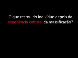 O que restou do indivíduo depois da
experiência cultural da massificação?
 
