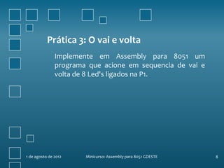 Prática 3: O vai e volta
               Implemente em Assembly para 8051 um
               programa que acione em sequencia de vai e
               volta de 8 Led's ligados na P1.




1 de agosto de 2012    Minicurso: Assembly para 8051 GDESTE   8
 