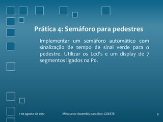 Prática 4: Semáforo para pedestres
               Implementar um semáforo automático com
               sinalização de tempo de sinal verde para o
               pedestre. Utilizar os Led’s e um display de 7
               segmentos ligados na P0.




1 de agosto de 2012     Minicurso: Assembly para 8051 GDESTE   9
 