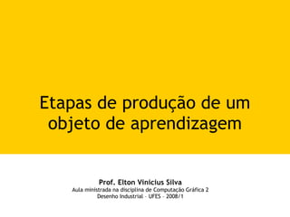 Etapas de produção de um objeto de aprendizagem Prof. Elton Vinicius Silva Aula ministrada na disciplina de Computação Gráfica 2 Desenho Industrial – UFES – 2008/1 