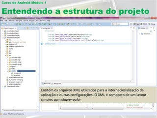 Curso de Android Módulo 1


Entendendo a estrutura do projeto




                     Pasta os arquivosAndroidManifest.xml construir cada todas as Scripts a
                     A pasta libscomponentes bibliotecaexibiraointernacionalizaçãoclasses da
                     … ou que arquivo os recursosgerada Atualmente, exemplo,aplicação.
                     Pastasdooscontémopicionais é asprojeto, como por comoe permite que
                     Contém a classe queXML utilizados paraJavacomo padrão dos Contém a
                             com arquivos contém para Java onde ficamaActivity. dafonte
                               o as imagensde layoutsclasses organiza execução das de
                               projeto R.java dagráficos… automaticamente da layouts
                                  (Librares) é que aoda para que menu imagens, uma
                                         XML a aplicação.
                                        XML usado       aplicação, de as telas existem
                     telas e arquivos o configurações. O XML aplicações imagens
                     necessáriasseus métodos.
                     aplicação. acesse internacionalização
                     diversos e outras desenvolviimento das composto
                     classe PrimeiraTela.java que foi resoluçãoédewizard. referentespossível
                     Activitiescelularesqualquer recurso como arquivos ou de um é à versão
                     customizada. deAndroid com criada pelo tela diferentes,layout
                     aplicação para
                     de API definida.
                     customizaras chave=valordesta classe. Esta classe NUNCA deve ser
                     simples com constantes
                     utilizando as imagens para ficar com o tamanho exato em cada
                     resolução automaticamente. Para isso existem 4 pastas: drawable-ldpi,
                     alterada manualmente.
                     drawable-mdpi, drawable-hdpi, drawable-xhdpi.
 