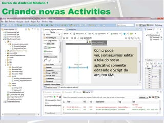 Curso de Android Módulo 1


Criando novas Activities

Editar interface visual usando o arquivo XML
                                  Esta é a String usada
                                                      Identificação da View
                                                        para darsão as Strings que
                                                           Estas o nome no
                                                      PreenchimentoActivity. tela
                                                           exibem da na tela
                                                        cabeçalho os textos na
                                                      Selecione BlankActivity
Crie um nome para a                                   Referência
                                                   Como pode
sua segunda Activity
                          Nuncaatravés do arquivo ver, conseguimos editar
                            … e se esqueça de         Distância
                                                     Esta é uma segunda
                            String.
                          salvar caso tenha feito  a tela dopara criar um
                                                      Texto nosso
                                                     opção exibido na tela
                            Trabalharemos comSelecionenão trabalharemos com
                          qualquer alteração em  o Mas esta somenteoutros.
                                                   aplicativo
                                                     novo projeto ou
                                                   essa tela neste exemplo.
                          qualquer arquivo gráfico editando o Script do
                            desenvolvimento
                            da tela através do
                     Este é o arquivo gerado       arquivo XML
                            arquivo XML…
                     correspondente à aba
                     em exibição                              Clique aqui
 