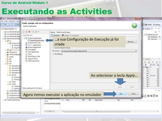 Curso de Android Módulo 1


Executando as Activities
                            Clique na seta para abrir
                            as opções
                                Clique com o botão direito do mouse

                                            Insira o nome do projeto
                                             Selecione Run
                             …a sua Configuração de Execução já foi
                             Clique aqui     Configurations… projeto
                                                Selecione o seu
                             criada



                                                      Selecione a Activity
                                                      para execução

                                                   Ao selecionar a tecla Apply…



           Agora iremos executar a aplicação no emulador
 