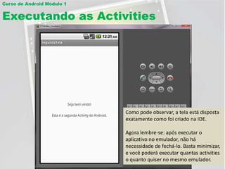 Curso de Android Módulo 1


Executando as Activities




                            Como pode observar, a tela está disposta
                            exatamente como foi criado na IDE.

                            Agora lembre-se: após executar o
                            aplicativo no emulador, não há
                            necessidade de fechá-lo. Basta minimizar,
                            e você poderá executar quantas activities
                            o quanto quiser no mesmo emulador.
 