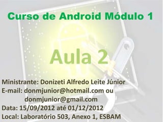Curso de Android Módulo 1




Ministrante: Donizeti Alfredo Leite Júnior
E-mail: donmjunior@hotmail.com ou
        donmjunior@gmail.com
Data: 15/09/2012 até 01/12/2012
Local: Laboratório 503, Anexo 1, ESBAM
 