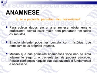 ANAMNESE
        E se o paciente perceber meu nervosismo?

   Para coletar dados em uma anamnese, obviamente o
    profissional deverá estar muito bem preparado em todos
    os sentidos.

   Emocionalmente pode ter contato com histórias que
    remexam seus próprios traumas.

   Mesmo que nas primeiras anamneses você não se sinta
    totalmente seguro, o paciente jamais poderá perceber.
    Passar confianças naquilo que está fazendo é fundamental
    e necessário.
 