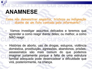 ANAMNESE
Como não demonstrar angústia, tristeza ou indignação
     diante de um fato contado pelo informante?

-    Vamos investigar assuntos delicados e teremos que
    aprender a como reagir diante deles; ou melhor, a como
    NÃO reagir.

- Histórias de aborto, uso de drogas, estupros, violência
  doméstica, prostituição, agressões, abandonos, prisões,
  assassinatos são mais comum do que podemos
  imaginar justamente porque a falta de uma estrutura
  familial adequada pode desencadear a dificuldade que
  virá, posteriormente, na criança.
 