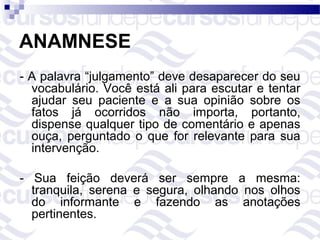 ANAMNESE
- A palavra “julgamento” deve desaparecer do seu
  vocabulário. Você está ali para escutar e tentar
  ajudar seu paciente e a sua opinião sobre os
  fatos já ocorridos não importa, portanto,
  dispense qualquer tipo de comentário e apenas
  ouça, perguntado o que for relevante para sua
  intervenção.

- Sua feição deverá ser sempre a mesma:
  tranquila, serena e segura, olhando nos olhos
  do informante e fazendo as anotações
  pertinentes.
 