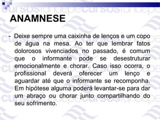 ANAMNESE
- Deixe sempre uma caixinha de lenços e um copo
  de água na mesa. Ao ter que lembrar fatos
  dolorosos vivenciados no passado, é comum
  que o informante pode se desestruturar
  emocionalmente e chorar. Caso isso ocorra, o
  profissional deverá oferecer um lenço e
  aguardar até que o informante se recomponha.
  Em hipótese alguma poderá levantar-se para dar
  um abraço ou chorar junto compartilhando do
  seu sofrimento.
 