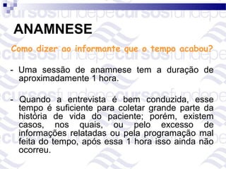 ANAMNESE
Como dizer ao informante que o tempo acabou?

- Uma sessão de anamnese tem a duração de
  aproximadamente 1 hora.

- Quando a entrevista é bem conduzida, esse
  tempo é suficiente para coletar grande parte da
  história de vida do paciente; porém, existem
  casos, nos quais, ou pelo excesso de
  informações relatadas ou pela programação mal
  feita do tempo, após essa 1 hora isso ainda não
  ocorreu.
 