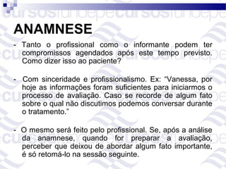 ANAMNESE
- Tanto o profissional como o informante podem ter
  compromissos agendados após este tempo previsto.
  Como dizer isso ao paciente?

- Com sinceridade e profissionalismo. Ex: “Vanessa, por
  hoje as informações foram suficientes para iniciarmos o
  processo de avaliação. Caso se recorde de algum fato
  sobre o qual não discutimos podemos conversar durante
  o tratamento.”

- O mesmo será feito pelo profissional. Se, após a análise
  da anamnese, quando for preparar a avaliação,
  perceber que deixou de abordar algum fato importante,
  é só retomá-lo na sessão seguinte.
 
