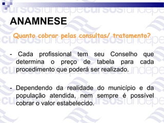 ANAMNESE
 Quanto cobrar pelas consultas/ tratamento?

- Cada profissional tem seu Conselho que
  determina o preço de tabela para cada
  procedimento que poderá ser realizado.

- Dependendo da realidade do município e da
  população atendida, nem sempre é possível
  cobrar o valor estabelecido.
 