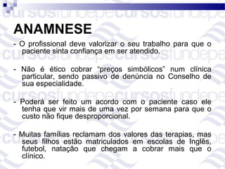 ANAMNESE
- O profissional deve valorizar o seu trabalho para que o
  paciente sinta confiança em ser atendido.

- Não é ético cobrar “preços simbólicos” num clínica
  particular, sendo passivo de denúncia no Conselho de
  sua especialidade.

- Poderá ser feito um acordo com o paciente caso ele
  tenha que vir mais de uma vez por semana para que o
  custo não fique desproporcional.

- Muitas famílias reclamam dos valores das terapias, mas
  seus filhos estão matriculados em escolas de Inglês,
  futebol, natação que chegam a cobrar mais que o
  clínico.
 