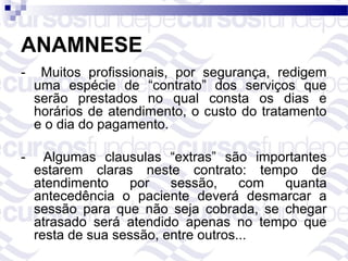 ANAMNESE
-    Muitos profissionais, por segurança, redigem
    uma espécie de “contrato” dos serviços que
    serão prestados no qual consta os dias e
    horários de atendimento, o custo do tratamento
    e o dia do pagamento.

-     Algumas clausulas “extras” são importantes
    estarem claras neste contrato: tempo de
    atendimento    por    sessão,     com quanta
    antecedência o paciente deverá desmarcar a
    sessão para que não seja cobrada, se chegar
    atrasado será atendido apenas no tempo que
    resta de sua sessão, entre outros...
 