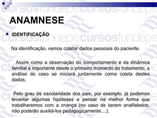 ANAMNESE
   IDENTIFICAÇÃO

    Na identificação, vamos coletar dados pessoais do paciente.

      Assim como a observação do comportamento e da dinâmica
    familial é importante desde o primeiro momento do tratamento, a
    análise do caso se iniciará juntamente coma coleta destes
    dados.

     Pelo grau de escolaridade dos pais, por exemplo, já podemos
    levantar algumas hipóteses e pensar na melhor forma que
    trabalharemos com a criança (no caso de serem analfabetos,
    não poderão auxiliá-los pedagogicamente....).
 