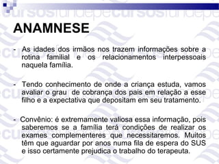 ANAMNESE
- As idades dos irmãos nos trazem informações sobre a
  rotina familial e os relacionamentos interpessoais
  naquela família.

- Tendo conhecimento de onde a criança estuda, vamos
  avaliar o grau de cobrança dos pais em relação a esse
  filho e a expectativa que depositam em seu tratamento.

- Convênio: é extremamente valiosa essa informação, pois
  saberemos se a família terá condições de realizar os
  exames complementeres que necessitaremos. Muitos
  têm que aguardar por anos numa fila de espera do SUS
  e isso certamente prejudica o trabalho do terapeuta.
 