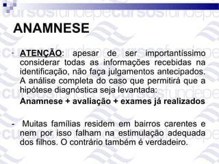 ANAMNESE
-   ATENÇÃO: apesar de ser importantíssimo
    considerar todas as informações recebidas na
    identificação, não faça julgamentos antecipados.
    A análise completa do caso que permitirá que a
    hipótese diagnóstica seja levantada:
    Anamnese + avaliação + exames já realizados

- Muitas famílias residem em bairros carentes e
  nem por isso falham na estimulação adequada
  dos filhos. O contrário também é verdadeiro.
 