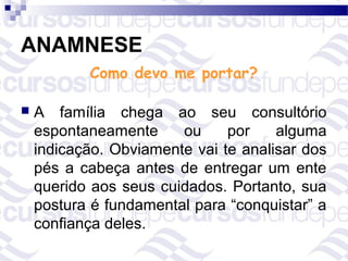 ANAMNESE
           Como devo me portar?

   A família chega ao seu consultório
    espontaneamente     ou     por    alguma
    indicação. Obviamente vai te analisar dos
    pés a cabeça antes de entregar um ente
    querido aos seus cuidados. Portanto, sua
    postura é fundamental para “conquistar” a
    confiança deles.
 