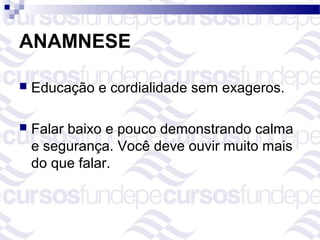 ANAMNESE

   Educação e cordialidade sem exageros.

   Falar baixo e pouco demonstrando calma
    e segurança. Você deve ouvir muito mais
    do que falar.
 