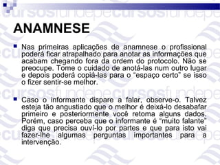 ANAMNESE
   Nas primeiras aplicações de anamnese o profissional
    poderá ficar atrapalhado para anotar as informações que
    acabam chegando fora da ordem do protocolo. Não se
    preocupe. Tome o cuidado de anotá-las num outro lugar
    e depois poderá copiá-las para o “espaço certo” se isso
    o fizer sentir-se melhor.

   Caso o informante dispare a falar, observe-o. Talvez
    esteja tão angustiado que o melhor é deixá-lo desabafar
    primeiro e posteriormente você retoma alguns dados.
    Porém, caso perceba que o informante é “muito falante”
    diga que precisa ouví-lo por partes e que para isto vai
    fazer-lhe algumas perguntas importantes para a
    intervenção.
 