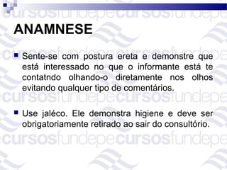 ANAMNESE
   Sente-se com postura ereta e demonstre que
    está interessado no que o informante está te
    contatndo olhando-o diretamente nos olhos
    evitando qualquer tipo de comentários.

   Use jaléco. Ele demonstra higiene e deve ser
    obrigatoriamente retirado ao sair do consultório.
 