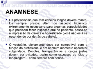 ANAMNESE
   Os profissionais que têm cabelos longos devem mantê-
    los sempre presos. Além do aspecto higiênico,
    extremamente necessário para algumas especialidades
    que precisam fazer inspeção oral no paciente, passa-se
    a impressão de clareza e honestidade (você não está se
    escondendo por detrás do cabelo).

   O vestuário, obviamente deve ser compatível com a
    função do profissional e em nenhum momento aparenter
    vulgaridade. Decotes, transparências e calças justas
    devem ser evitados, assim como excessos de jóias e
    maquiagem. Tenha sempre bom senso.
 