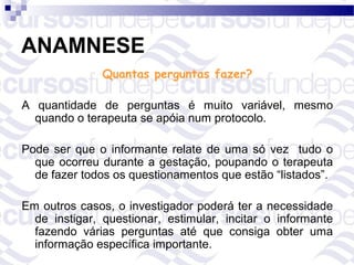 ANAMNESE
               Quantas perguntas fazer?

A quantidade de perguntas é muito variável, mesmo
  quando o terapeuta se apóia num protocolo.

Pode ser que o informante relate de uma só vez tudo o
  que ocorreu durante a gestação, poupando o terapeuta
  de fazer todos os questionamentos que estão “listados”.

Em outros casos, o investigador poderá ter a necessidade
  de instigar, questionar, estimular, incitar o informante
  fazendo várias perguntas até que consiga obter uma
  informação específica importante.
 
