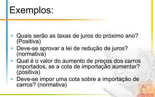 Exemplos:

• Quais serão as taxas de juros do próximo ano?
  (Positiva)
• Deve-se aprovar a lei de redução de juros?
  (normativa)
• Qual é o valor do aumento de preços dos carros
  importados, se a cota de importação aumentar?
  (positiva)
• Deve-se impor uma cota sobre a importação de
  carros? (normativa)
 